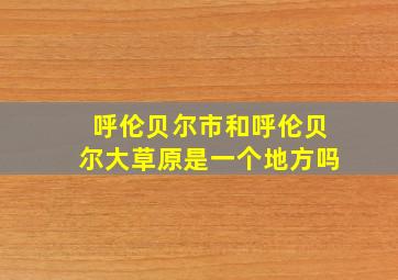 呼伦贝尔市和呼伦贝尔大草原是一个地方吗