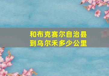 和布克赛尔自治县到乌尔禾多少公里