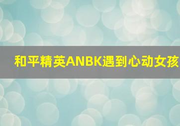 和平精英ANBK遇到心动女孩