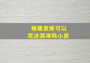 喉咙发痒可以吃冰淇淋吗小孩