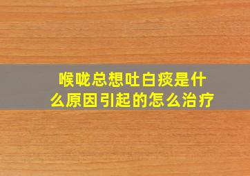 喉咙总想吐白痰是什么原因引起的怎么治疗