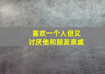 喜欢一个人但又讨厌他和朋友亲戚