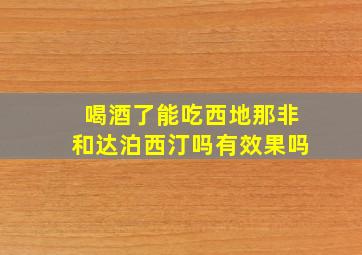 喝酒了能吃西地那非和达泊西汀吗有效果吗