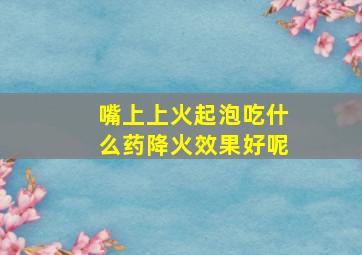 嘴上上火起泡吃什么药降火效果好呢