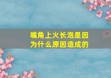 嘴角上火长泡是因为什么原因造成的