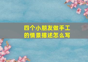 四个小朋友做手工的情景描述怎么写