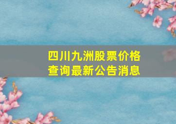 四川九洲股票价格查询最新公告消息