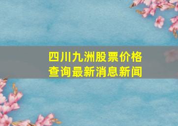 四川九洲股票价格查询最新消息新闻