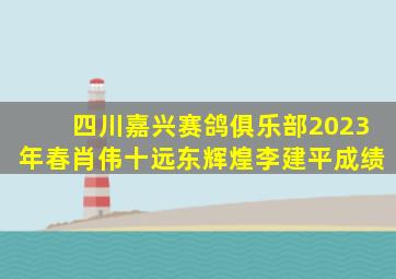 四川嘉兴赛鸽俱乐部2023年春肖伟十远东辉煌李建平成绩