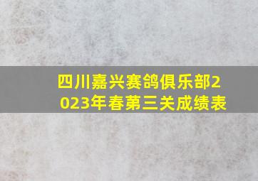 四川嘉兴赛鸽俱乐部2023年春苐三关成绩表