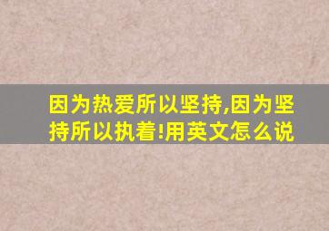 因为热爱所以坚持,因为坚持所以执着!用英文怎么说