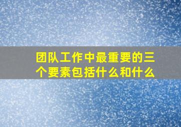 团队工作中最重要的三个要素包括什么和什么