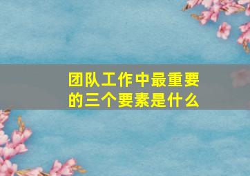 团队工作中最重要的三个要素是什么