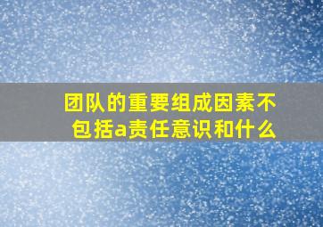 团队的重要组成因素不包括a责任意识和什么