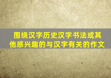 围绕汉字历史汉字书法或其他感兴趣的与汉字有关的作文