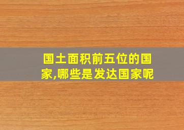 国土面积前五位的国家,哪些是发达国家呢