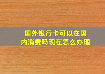 国外银行卡可以在国内消费吗现在怎么办理