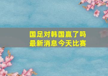 国足对韩国赢了吗最新消息今天比赛