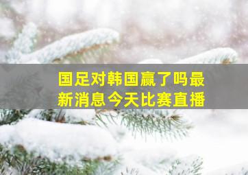 国足对韩国赢了吗最新消息今天比赛直播