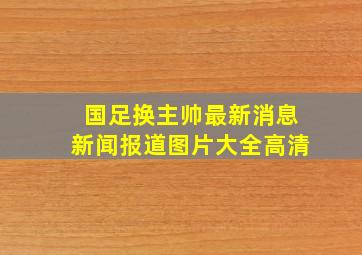 国足换主帅最新消息新闻报道图片大全高清