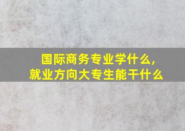 国际商务专业学什么,就业方向大专生能干什么