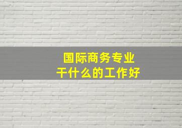 国际商务专业干什么的工作好