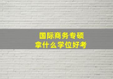 国际商务专硕拿什么学位好考