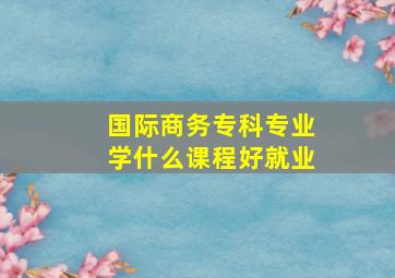 国际商务专科专业学什么课程好就业