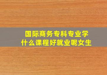 国际商务专科专业学什么课程好就业呢女生