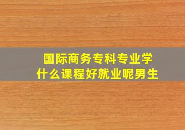 国际商务专科专业学什么课程好就业呢男生