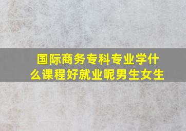 国际商务专科专业学什么课程好就业呢男生女生