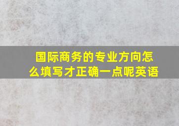 国际商务的专业方向怎么填写才正确一点呢英语