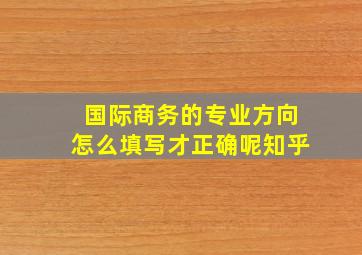 国际商务的专业方向怎么填写才正确呢知乎