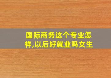 国际商务这个专业怎样,以后好就业吗女生