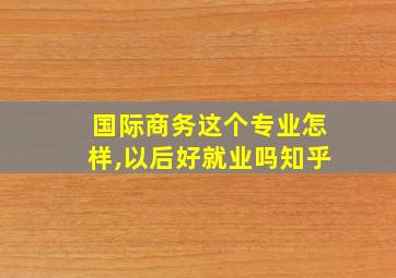 国际商务这个专业怎样,以后好就业吗知乎