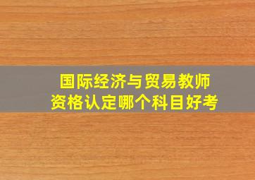 国际经济与贸易教师资格认定哪个科目好考