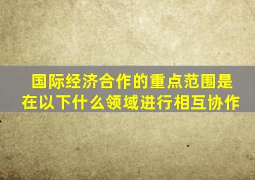 国际经济合作的重点范围是在以下什么领域进行相互协作