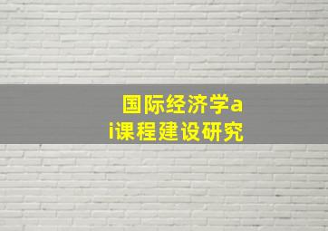 国际经济学ai课程建设研究