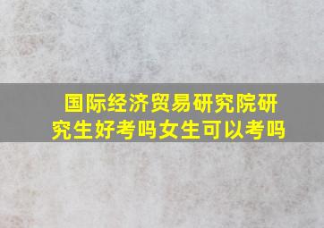 国际经济贸易研究院研究生好考吗女生可以考吗