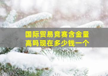 国际贸易竞赛含金量高吗现在多少钱一个