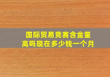 国际贸易竞赛含金量高吗现在多少钱一个月