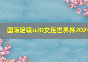 国际足联u20女足世界杯2024