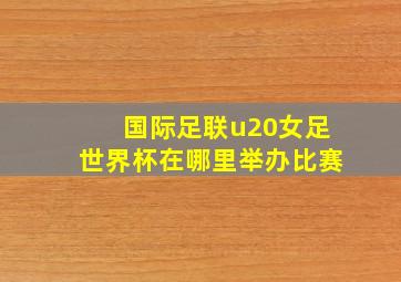 国际足联u20女足世界杯在哪里举办比赛