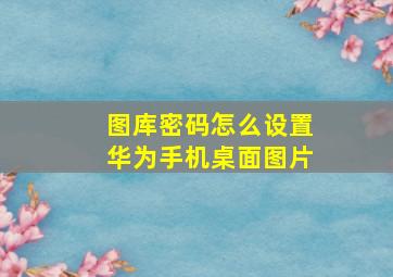 图库密码怎么设置华为手机桌面图片