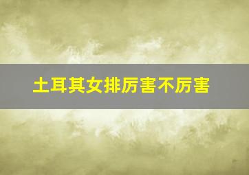 土耳其女排厉害不厉害