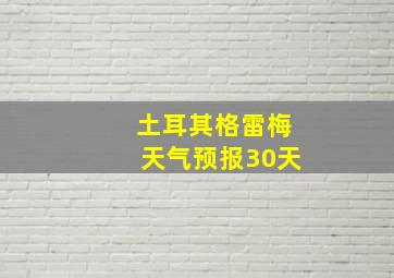 土耳其格雷梅天气预报30天