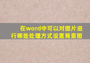 在word中可以对图片进行哪些处理方式设置背景图