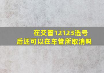 在交管12123选号后还可以在车管所取消吗