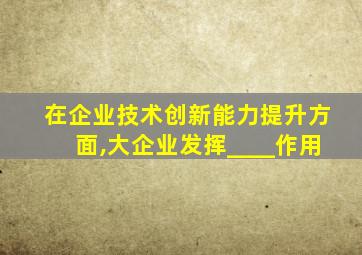 在企业技术创新能力提升方面,大企业发挥____作用