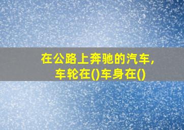 在公路上奔驰的汽车,车轮在()车身在()